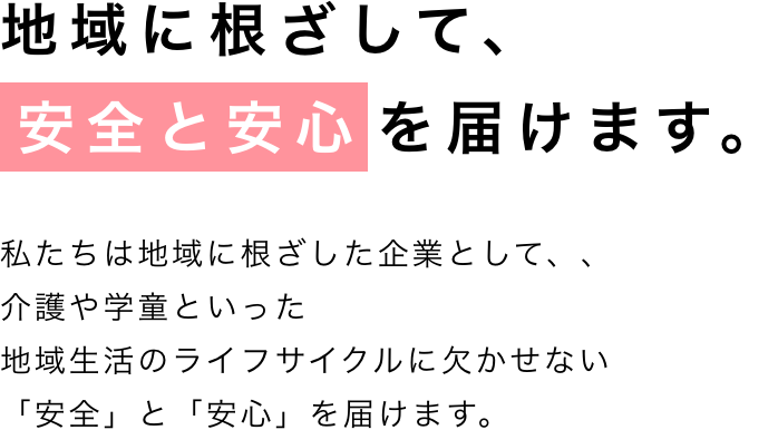 地域に根ざして、安全と安心を届けます。私たちは地域に根ざした企業として、家庭用のプロパンガスをはじめとしたエネルギーの安定供給を基軸に、介護や学童、石油販売など地域生活のライフサイクルに欠かせない「安全」と「安心」を届けます。